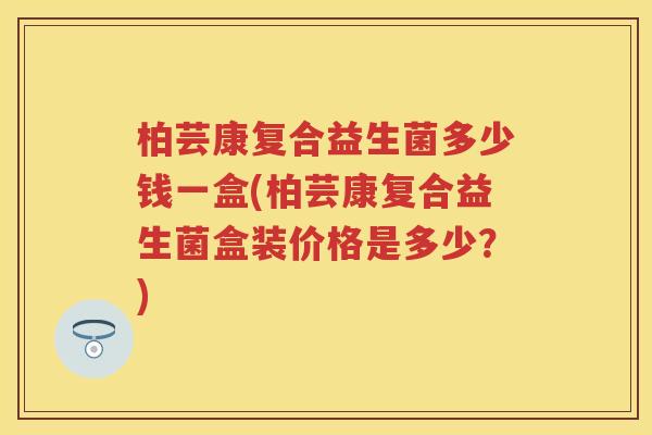 柏芸康复合益生菌多少钱一盒(柏芸康复合益生菌盒装价格是多少?) 柏芸康复合益生菌多少钱一盒(柏芸康复合益生菌盒装价格是多少?)