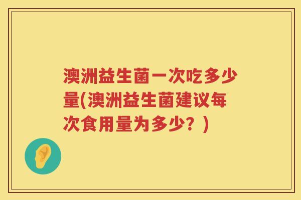 澳洲益生菌一次吃多少量(澳洲益生菌建议每次食用量为多少?) 澳洲益生菌一次吃多少量(澳洲益生菌建议每次食用量为多少?)