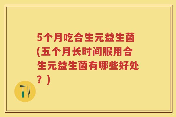 5个月吃合生元益生菌(五个月长时间服用合生元益生菌有哪些好处?) 5个月吃合生元益生菌(五个月长时间服用合生元益生菌有哪些好处?)