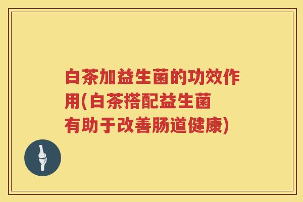 白茶加益生菌的功效作用(白茶搭配益生菌 有助于改善肠道健康) 白茶加益生菌的功效作用(白茶搭配益生菌 有助于改善肠道健康)