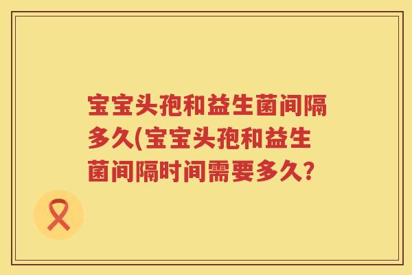 宝宝头孢和益生菌间隔多久(宝宝头孢和益生菌间隔时间需要多久？
