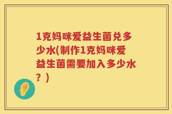1克妈咪爱益生菌兑多少水(制作1克妈咪爱益生菌需要加入多少水?) 1克妈咪爱益生菌兑多少水(制作1克妈咪爱益生菌需要加入多少水?)