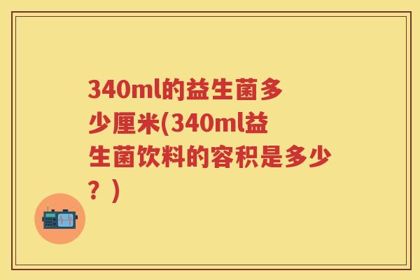 340ml的益生菌多少厘米(340ml益生菌饮料的容积是多少？)
