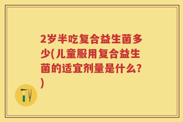 2岁半吃复合益生菌多少(儿童服用复合益生菌的适宜剂量是什么?) 2岁半吃复合益生菌多少(儿童服用复合益生菌的适宜剂量是什么?)