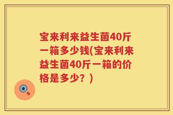 宝来利来益生菌40斤一箱多少钱(宝来利来益生菌40斤一箱的价格是多少?) 宝来利来益生菌40斤一箱多少钱(宝来利来益生菌40斤一箱的价格是多少?)