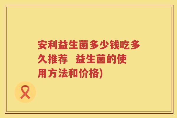 安利益生菌多少钱吃多久推荐 益生菌的使用方法和价格) 安利益生菌多少钱吃多久推荐 益生菌的使用方法和价格)
