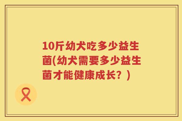 10斤幼犬吃多少益生菌(幼犬需要多少益生菌才能健康成长?) 10斤幼犬吃多少益生菌(幼犬需要多少益生菌才能健康成长?)