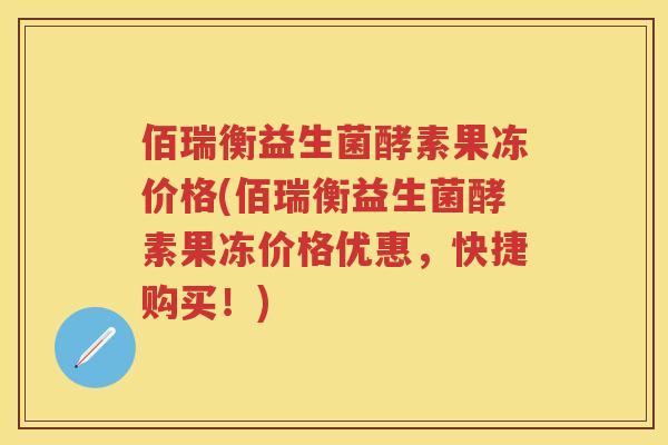 佰瑞衡益生菌酵素果冻价格(佰瑞衡益生菌酵素果冻价格优惠,快捷购买!) 佰瑞衡益生菌酵素果冻价格(佰瑞衡益生菌酵素果冻价格优惠,快捷购买!)