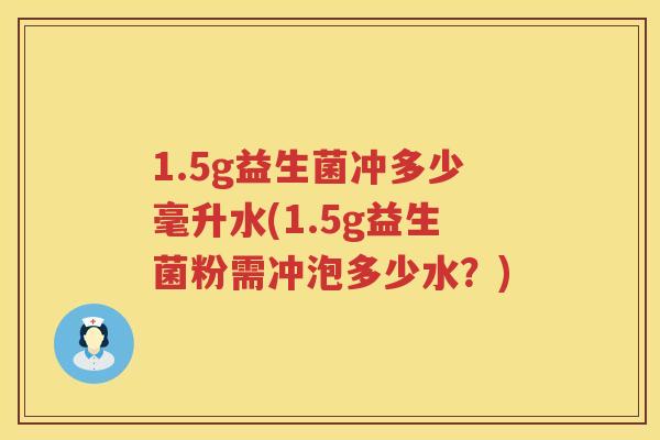 1.5g益生菌冲多少毫升水(1.5g益生菌粉需冲泡多少水?) 1.5g益生菌冲多少毫升水(1.5g益生菌粉需冲泡多少水?)