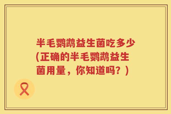 半毛鹦鹉益生菌吃多少(正确的半毛鹦鹉益生菌用量,你知道吗?) 半毛鹦鹉益生菌吃多少(正确的半毛鹦鹉益生菌用量,你知道吗?)