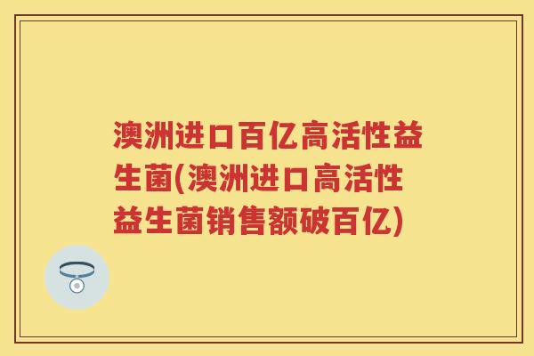 澳洲进口百亿高活性益生菌(澳洲进口高活性益生菌销售额破百亿) 澳洲进口百亿高活性益生菌(澳洲进口高活性益生菌销售额破百亿)