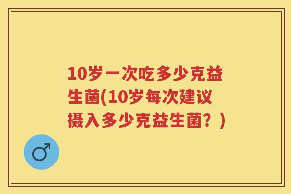 10岁一次吃多少克益生菌(10岁每次建议摄入多少克益生菌?) 10岁一次吃多少克益生菌(10岁每次建议摄入多少克益生菌?)