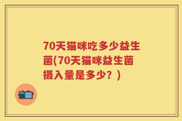70天猫咪吃多少益生菌(70天猫咪益生菌摄入量是多少?) 70天猫咪吃多少益生菌(70天猫咪益生菌摄入量是多少?)
