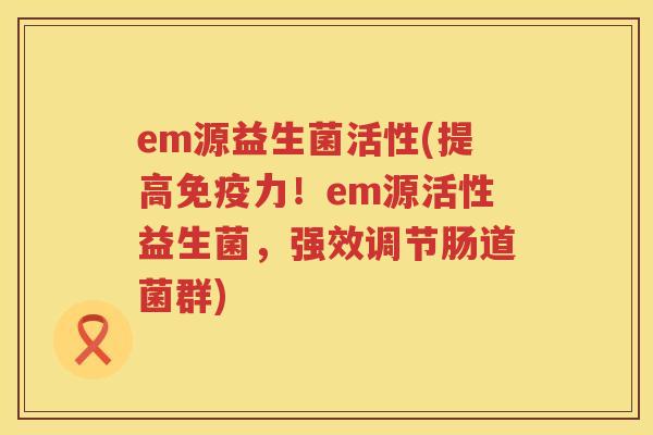 em源益生菌活性(提高力！em源活性益生菌，强效调节肠道菌群)