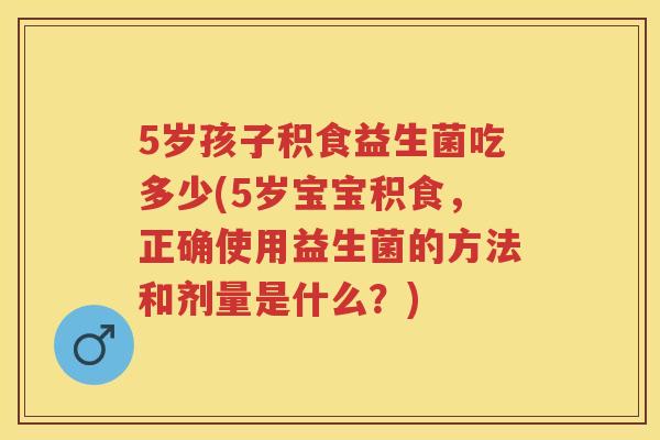 5岁孩子积食益生菌吃多少(5岁宝宝积食,正确使用益生菌的方法和剂量是什么?) 5岁孩子积食益生菌吃多少(5岁宝宝积食,正确使用益生菌的方法和剂量是什么?)