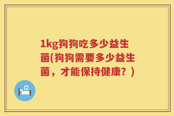 1kg狗狗吃多少益生菌(狗狗需要多少益生菌,才能保持健康?) 1kg狗狗吃多少益生菌(狗狗需要多少益生菌,才能保持健康?)