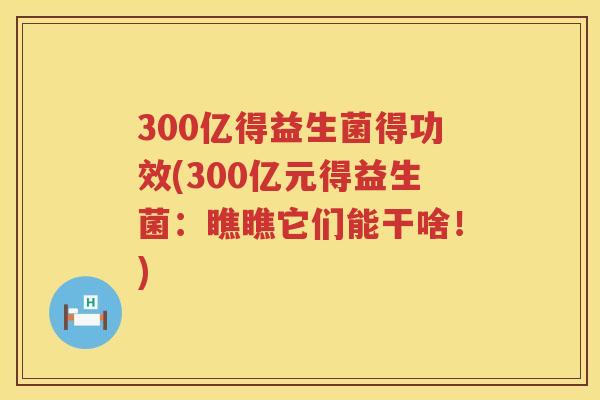 300亿得益生菌得功效(300亿元得益生菌:瞧瞧它们能干啥!) 300亿得益生菌得功效(300亿元得益生菌:瞧瞧它们能干啥!)