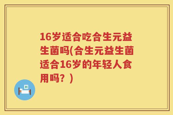 16岁适合吃合生元益生菌吗(合生元益生菌适合16岁的年轻人食用吗？)