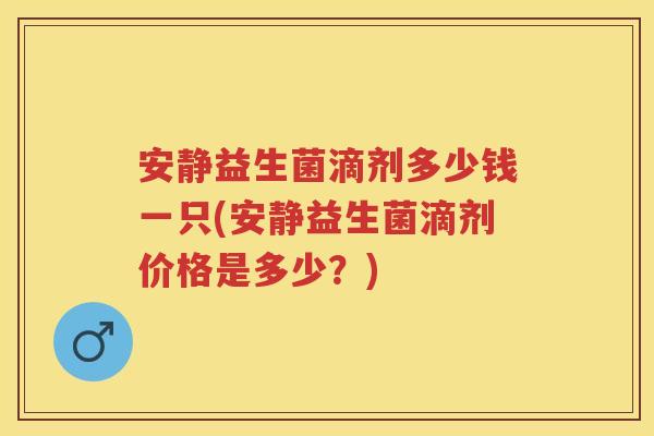安静益生菌滴剂多少钱一只(安静益生菌滴剂价格是多少?) 安静益生菌滴剂多少钱一只(安静益生菌滴剂价格是多少?)
