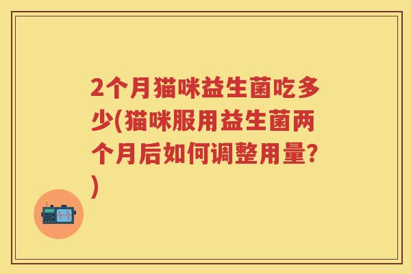 2个月猫咪益生菌吃多少(猫咪服用益生菌两个月后如何调整用量?) 2个月猫咪益生菌吃多少(猫咪服用益生菌两个月后如何调整用量?)