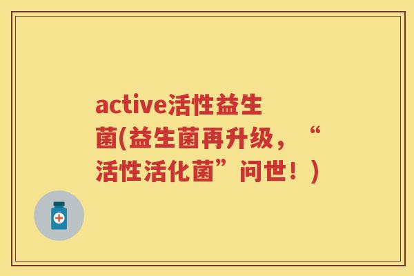 active活性益生菌(益生菌再升级,“活性活化菌”问世!) active活性益生菌(益生菌再升级,“活性活化菌”问世!)