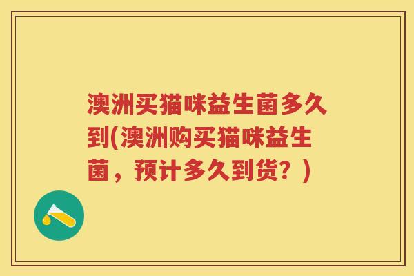澳洲买猫咪益生菌多久到(澳洲购买猫咪益生菌,预计多久到货?) 澳洲买猫咪益生菌多久到(澳洲购买猫咪益生菌,预计多久到货?)