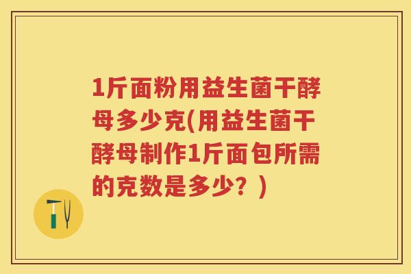 1斤面粉用益生菌干酵母多少克(用益生菌干酵母制作1斤面包所需的克数是多少？)