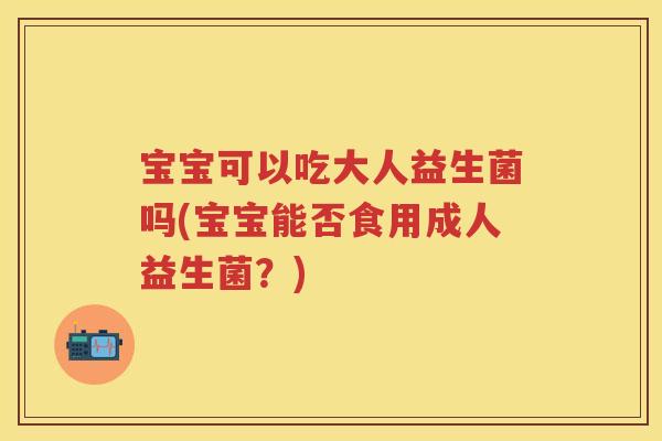 宝宝可以吃大人益生菌吗(宝宝能否食用成人益生菌？)