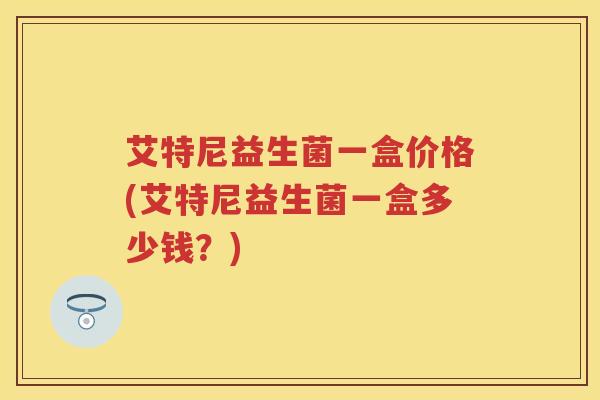 艾特尼益生菌一盒价格(艾特尼益生菌一盒多少钱？)
