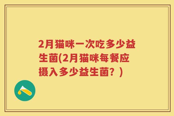 2月猫咪一次吃多少益生菌(2月猫咪每餐应摄入多少益生菌?) 2月猫咪一次吃多少益生菌(2月猫咪每餐应摄入多少益生菌?)