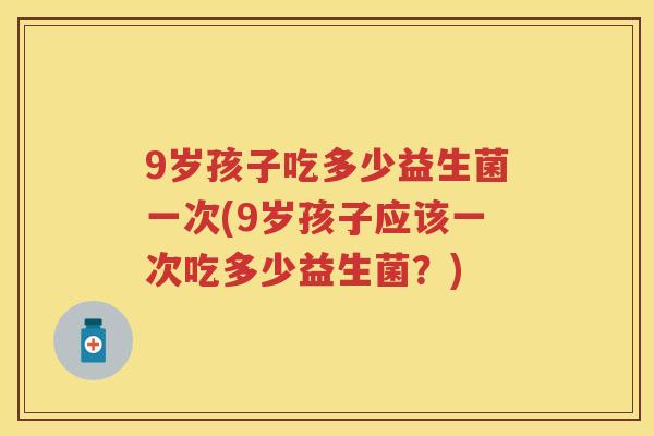 9岁孩子吃多少益生菌一次(9岁孩子应该一次吃多少益生菌?) 9岁孩子吃多少益生菌一次(9岁孩子应该一次吃多少益生菌?)