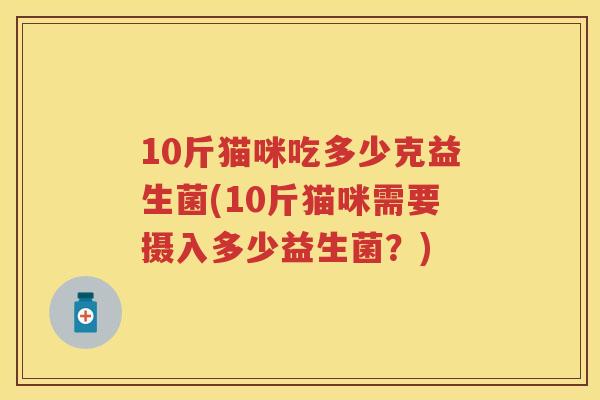 10斤猫咪吃多少克益生菌(10斤猫咪需要摄入多少益生菌?) 10斤猫咪吃多少克益生菌(10斤猫咪需要摄入多少益生菌?)