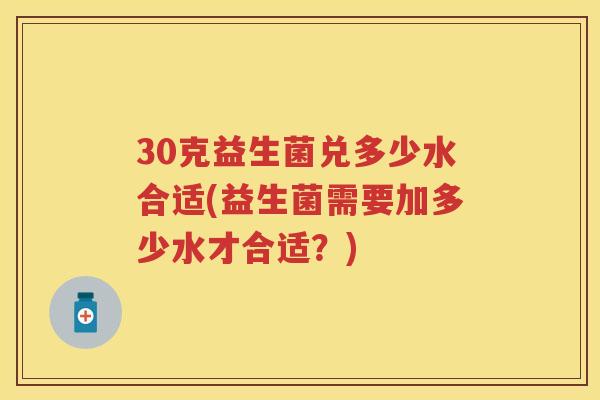 30克益生菌兑多少水合适(益生菌需要加多少水才合适？)