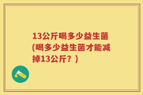 13公斤喝多少益生菌(喝多少益生菌才能减掉13公斤?) 13公斤喝多少益生菌(喝多少益生菌才能减掉13公斤?)