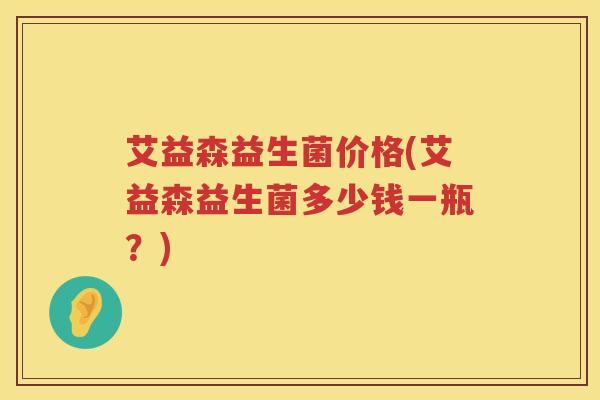 艾益森益生菌价格(艾益森益生菌多少钱一瓶?) 艾益森益生菌价格(艾益森益生菌多少钱一瓶?)