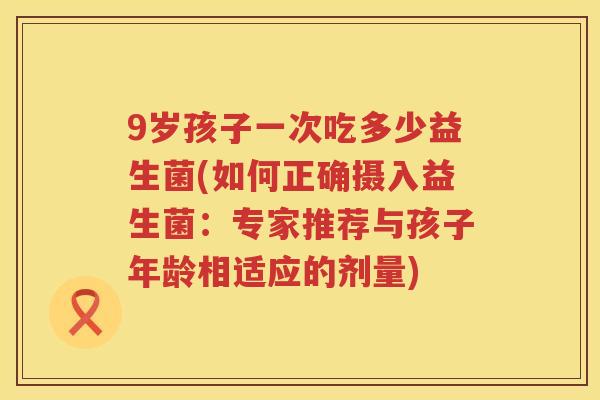 9岁孩子一次吃多少益生菌(如何正确摄入益生菌:专家推荐与孩子年龄相适应的剂量) 9岁孩子一次吃多少益生菌(如何正确摄入益生菌:专家推荐与孩子年龄相适应的剂量)