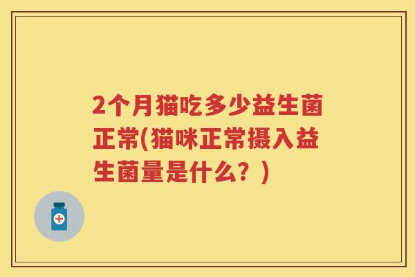 2个月猫吃多少益生菌正常(猫咪正常摄入益生菌量是什么?) 2个月猫吃多少益生菌正常(猫咪正常摄入益生菌量是什么?)
