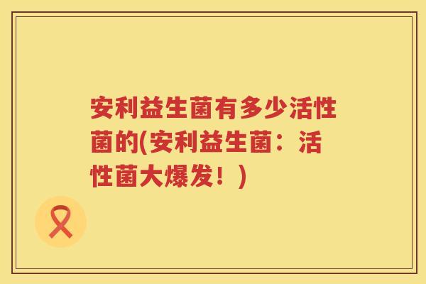 安利益生菌有多少活性菌的(安利益生菌:活性菌大爆发!) 安利益生菌有多少活性菌的(安利益生菌:活性菌大爆发!)