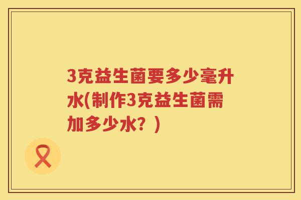 3克益生菌要多少毫升水(制作3克益生菌需加多少水？)