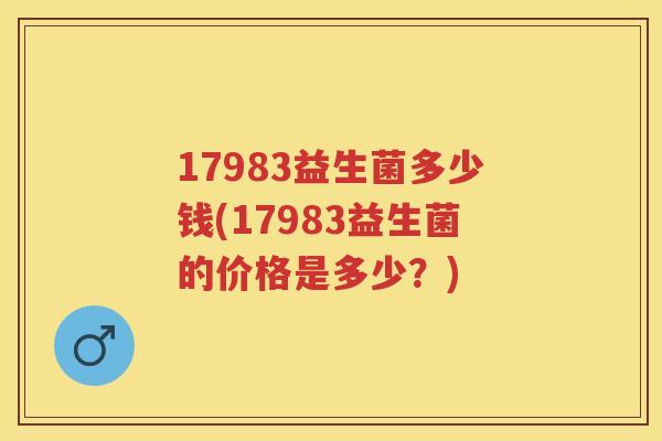 17983益生菌多少钱(17983益生菌的价格是多少?) 17983益生菌多少钱(17983益生菌的价格是多少?)