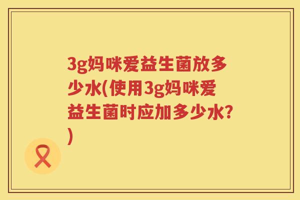 3g妈咪爱益生菌放多少水(使用3g妈咪爱益生菌时应加多少水?) 3g妈咪爱益生菌放多少水(使用3g妈咪爱益生菌时应加多少水?)