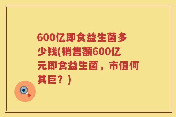 600亿即食益生菌多少钱(销售额600亿元即食益生菌,市值何其巨?) 600亿即食益生菌多少钱(销售额600亿元即食益生菌,市值何其巨?)