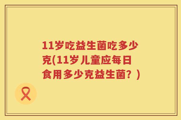 11岁吃益生菌吃多少克(11岁儿童应每日食用多少克益生菌?) 11岁吃益生菌吃多少克(11岁儿童应每日食用多少克益生菌?)