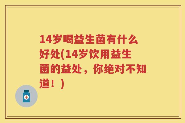 14岁喝益生菌有什么好处(14岁饮用益生菌的益处，你绝对不知道！)