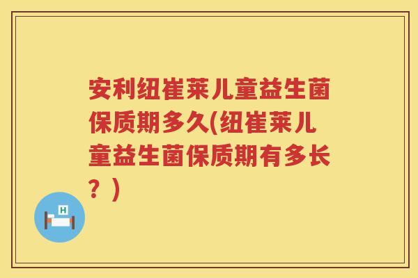 安利纽崔莱儿童益生菌保质期多久(纽崔莱儿童益生菌保质期有多长?) 安利纽崔莱儿童益生菌保质期多久(纽崔莱儿童益生菌保质期有多长?)