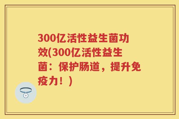 300亿活性益生菌功效(300亿活性益生菌:保护肠道,提升力!) 300亿活性益生菌功效(300亿活性益生菌:保护肠道,提升力!)