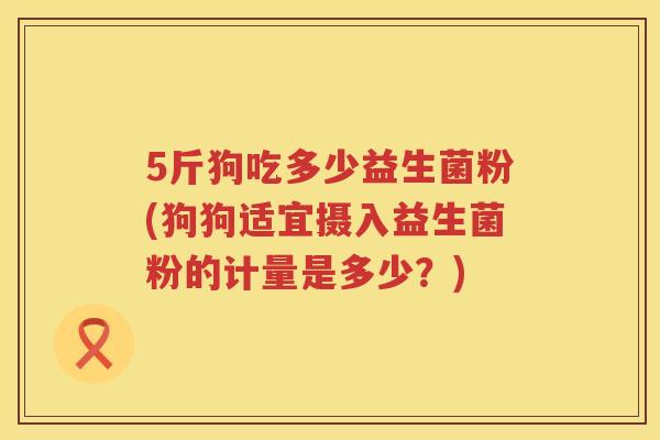 5斤狗吃多少益生菌粉(狗狗适宜摄入益生菌粉的计量是多少？)