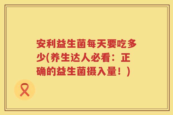 安利益生菌每天要吃多少(养生达人必看:正确的益生菌摄入量!) 安利益生菌每天要吃多少(养生达人必看:正确的益生菌摄入量!)