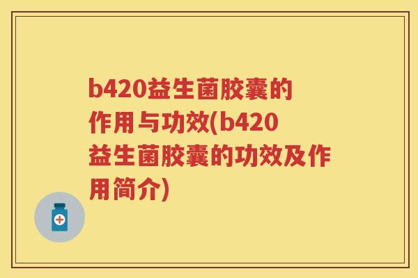 b420益生菌胶囊的作用与功效(b420益生菌胶囊的功效及作用简介)