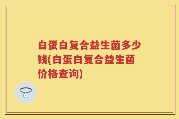 白蛋白复合益生菌多少钱(白蛋白复合益生菌价格查询) 白蛋白复合益生菌多少钱(白蛋白复合益生菌价格查询)